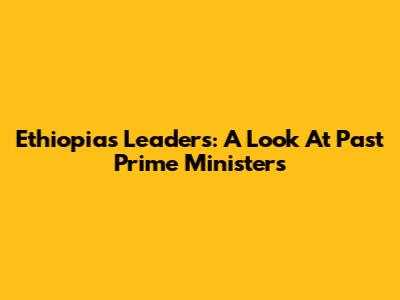 Ethiopia's Leaders: A Look At Past Prime Ministers