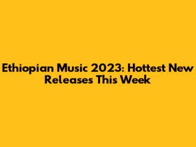 Ethiopian Music 2023: Hottest New Releases This Week