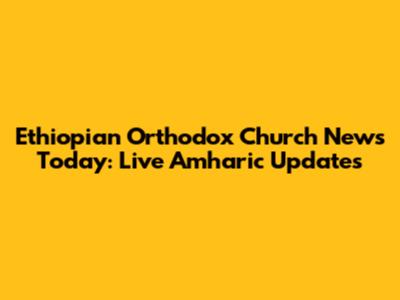 Ethiopian Orthodox Church News Today: Live Amharic Updates