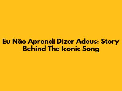 Eu Não Aprendi Dizer Adeus: Story Behind The Iconic Song