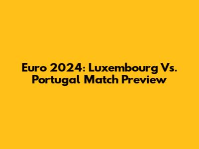 Euro 2024: Luxembourg Vs. Portugal Match Preview