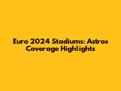 Euro 2024 Stadiums: Astro's Coverage Highlights