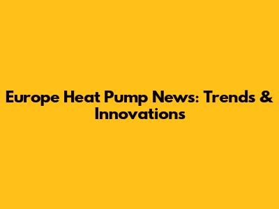 Europe Heat Pump News: Trends & Innovations