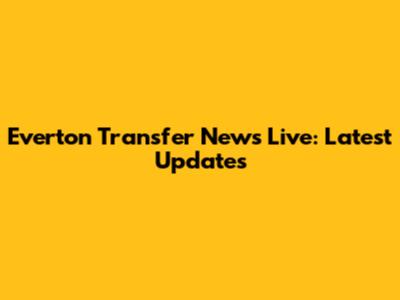 Everton Transfer News Live: Latest Updates