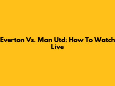 Everton Vs. Man Utd: How To Watch Live