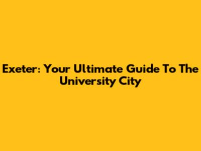 Exeter: Your Ultimate Guide To The University City