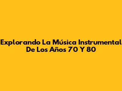 Explorando La Música Instrumental De Los Años 70 Y 80
