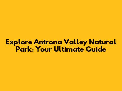 Explore Antrona Valley Natural Park: Your Ultimate Guide