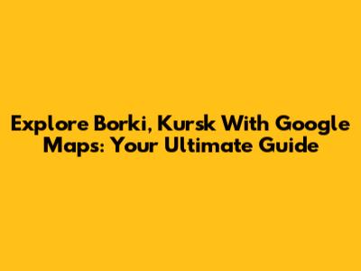 Explore Borki, Kursk With Google Maps: Your Ultimate Guide