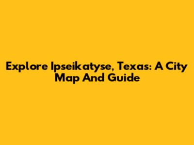 Explore Ipseikatyse, Texas: A City Map And Guide