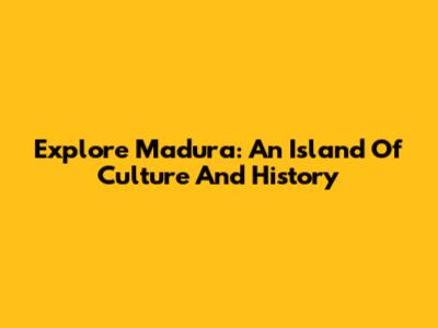 Explore Madura: An Island Of Culture And History