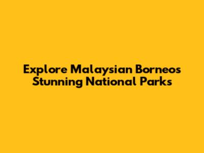 Explore Malaysian Borneo's Stunning National Parks