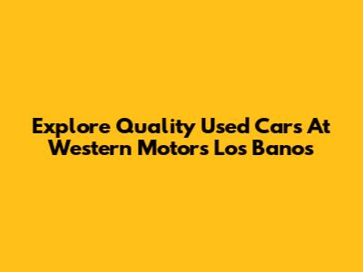 Explore Quality Used Cars At Western Motors Los Banos