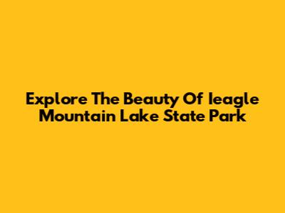Explore The Beauty Of Ieagle Mountain Lake State Park