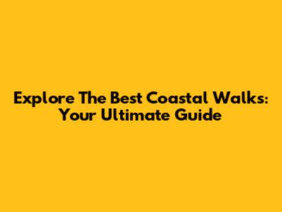 Explore The Best Coastal Walks: Your Ultimate Guide