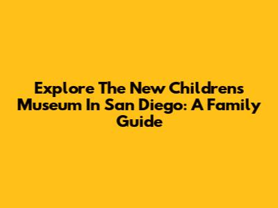 Explore The New Children's Museum In San Diego: A Family Guide