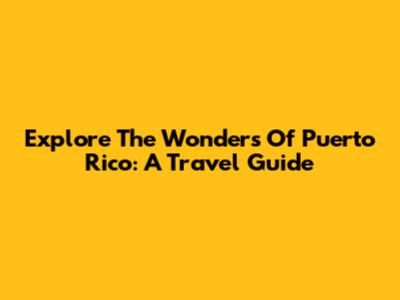 Explore The Wonders Of Puerto Rico: A Travel Guide