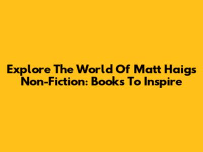 Explore The World Of Matt Haig's Non-Fiction: Books To Inspire