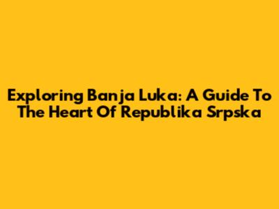 Exploring Banja Luka: A Guide To The Heart Of Republika Srpska