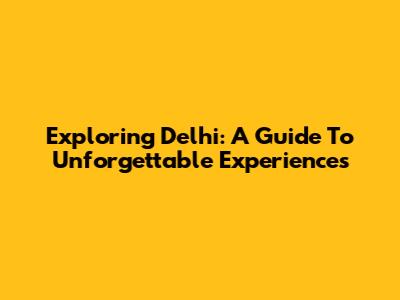 Exploring Delhi: A Guide To Unforgettable Experiences