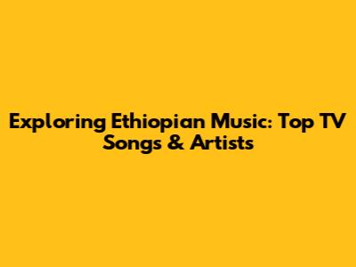 Exploring Ethiopian Music: Top TV Songs & Artists