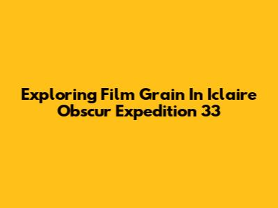 Exploring Film Grain In Iclaire Obscur Expedition 33