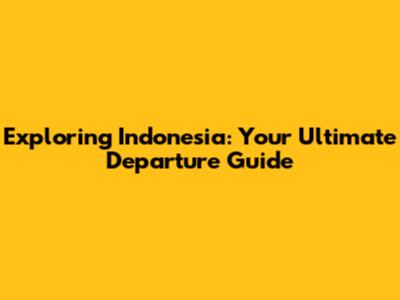Exploring Indonesia: Your Ultimate Departure Guide