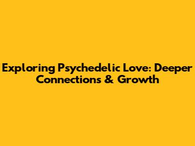 Exploring Psychedelic Love: Deeper Connections & Growth