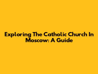 Exploring The Catholic Church In Moscow: A Guide