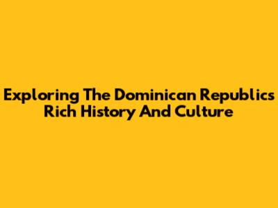 Exploring The Dominican Republic's Rich History And Culture