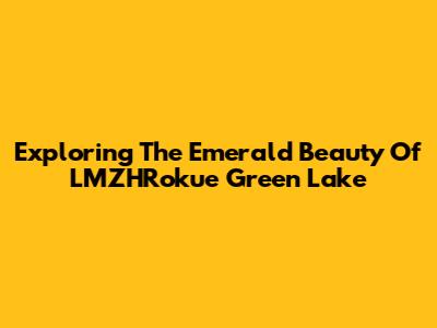 Exploring The Emerald Beauty Of LMZHRokue Green Lake