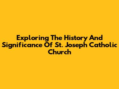 Exploring The History And Significance Of St. Joseph Catholic Church
