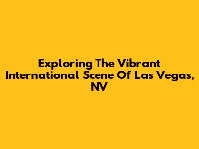 Exploring The Vibrant International Scene Of Las Vegas, NV