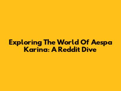 Exploring The World Of Aespa Karina: A Reddit Dive