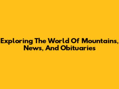 Exploring The World Of Mountains, News, And Obituaries