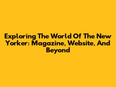 Exploring The World Of The New Yorker: Magazine, Website, And Beyond