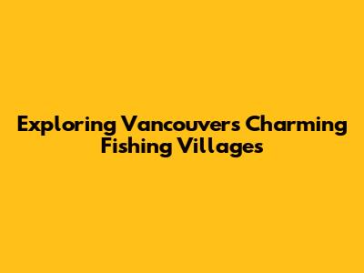 Exploring Vancouver's Charming Fishing Villages