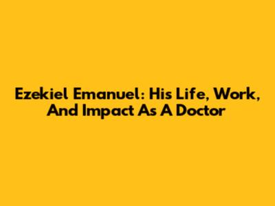 Ezekiel Emanuel: His Life, Work, And Impact As A Doctor