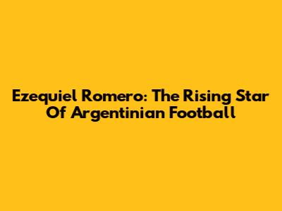 Ezequiel Romero: The Rising Star Of Argentinian Football
