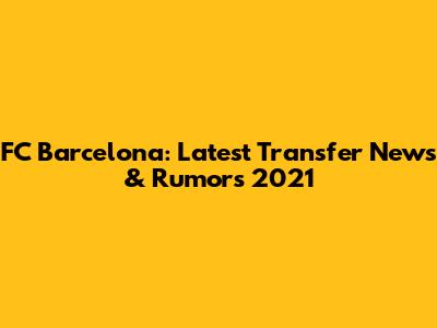 FC Barcelona: Latest Transfer News & Rumors 2021