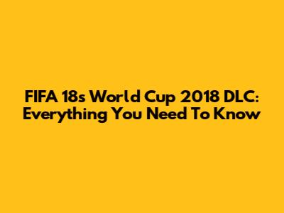 FIFA 18's World Cup 2018 DLC: Everything You Need To Know