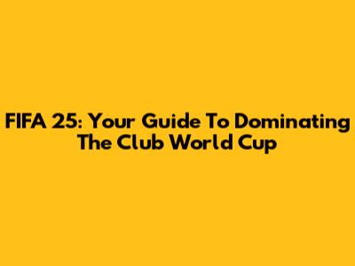 FIFA 25: Your Guide To Dominating The Club World Cup