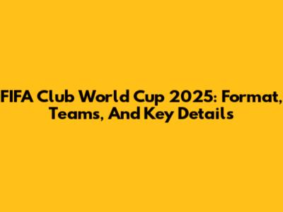 FIFA Club World Cup 2025: Format, Teams, And Key Details