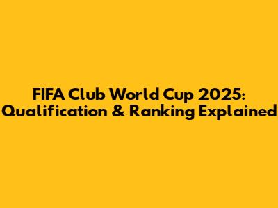 FIFA Club World Cup 2025: Qualification & Ranking Explained