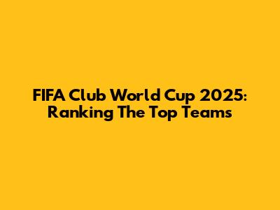 FIFA Club World Cup 2025: Ranking The Top Teams