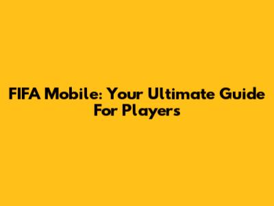 FIFA Mobile: Your Ultimate Guide For Players