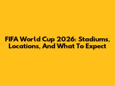 FIFA World Cup 2026: Stadiums, Locations, And What To Expect