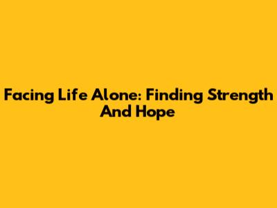 Facing Life Alone: Finding Strength And Hope