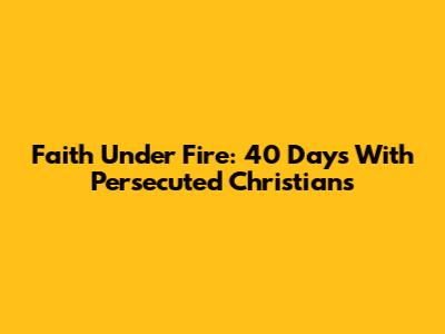 Faith Under Fire: 40 Days With Persecuted Christians
