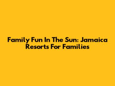 Family Fun In The Sun: Jamaica Resorts For Families